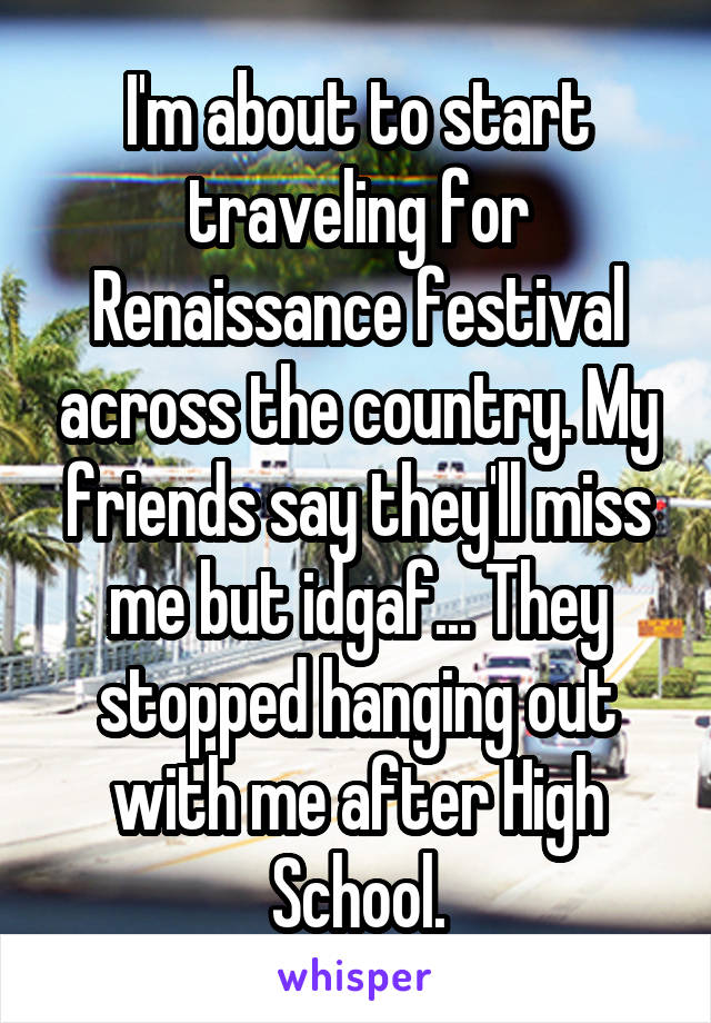 I'm about to start traveling for Renaissance festival across the country. My friends say they'll miss me but idgaf... They stopped hanging out with me after High School.