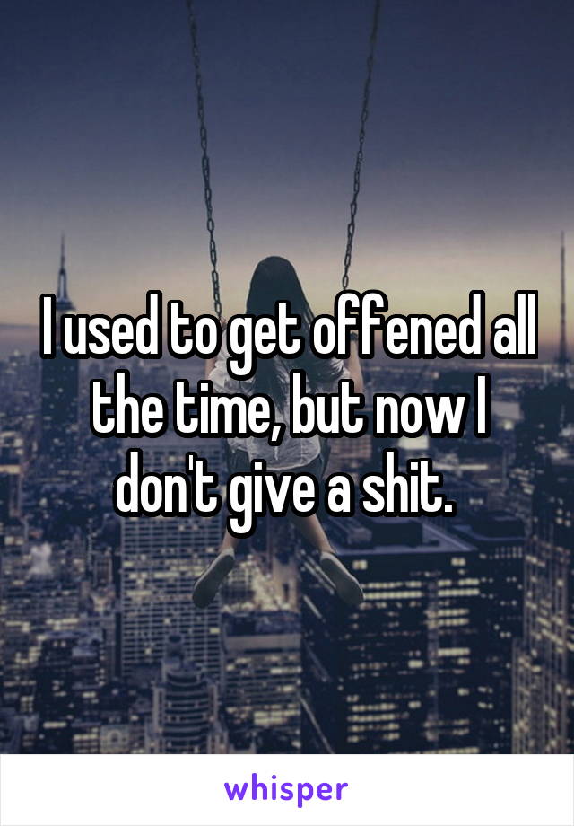 I used to get offened all the time, but now I don't give a shit. 