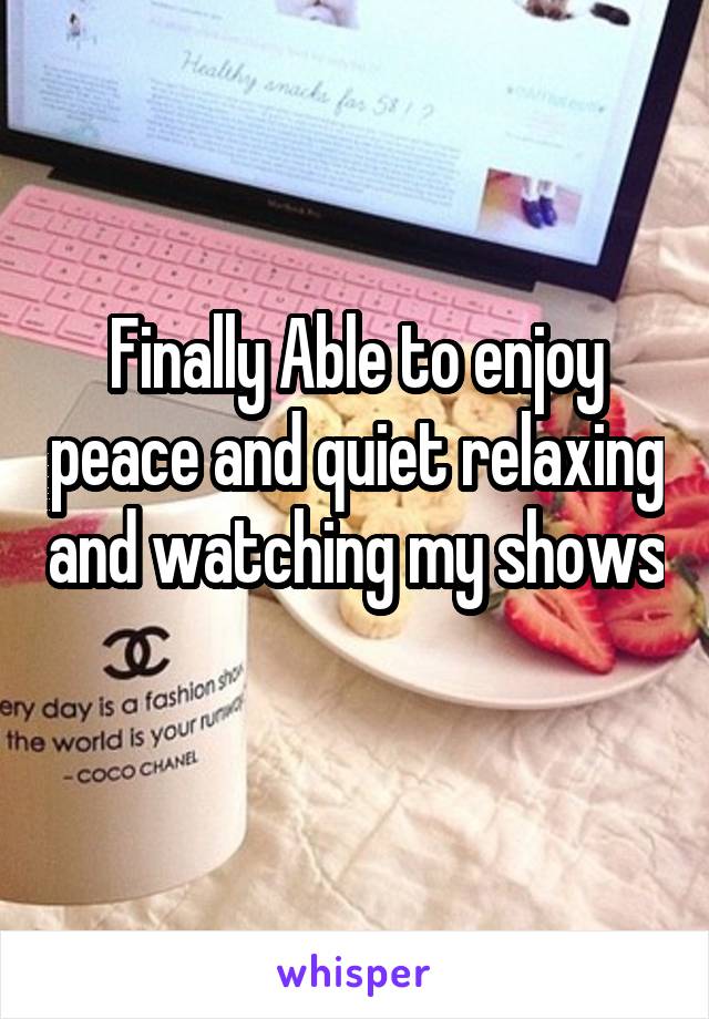 Finally Able to enjoy peace and quiet relaxing and watching my shows 