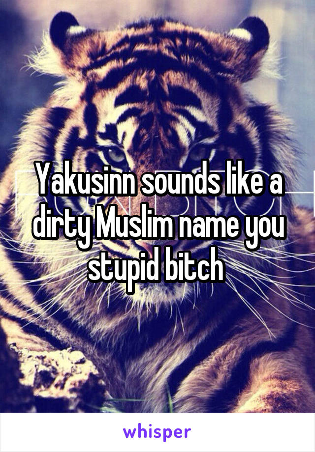 Yakusinn sounds like a dirty Muslim name you stupid bitch 