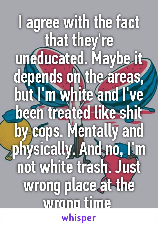 I agree with the fact that they're uneducated. Maybe it depends on the areas, but I'm white and I've been treated like shit by cops. Mentally and physically. And no, I'm not white trash. Just wrong place at the wrong time 