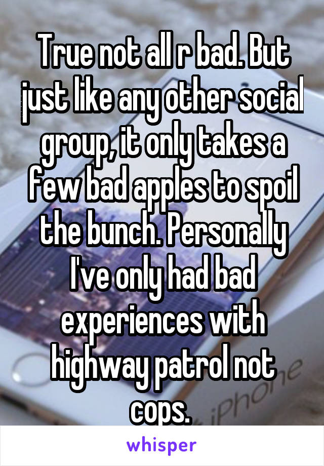 True not all r bad. But just like any other social group, it only takes a few bad apples to spoil the bunch. Personally I've only had bad experiences with highway patrol not cops. 