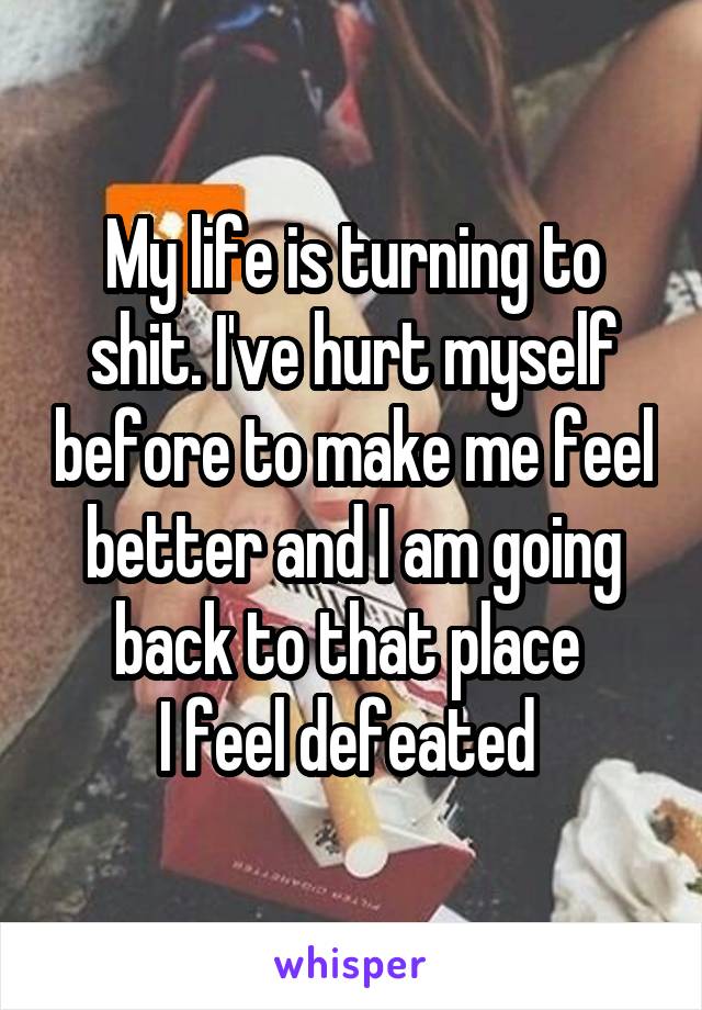 My life is turning to shit. I've hurt myself before to make me feel better and I am going back to that place 
I feel defeated 