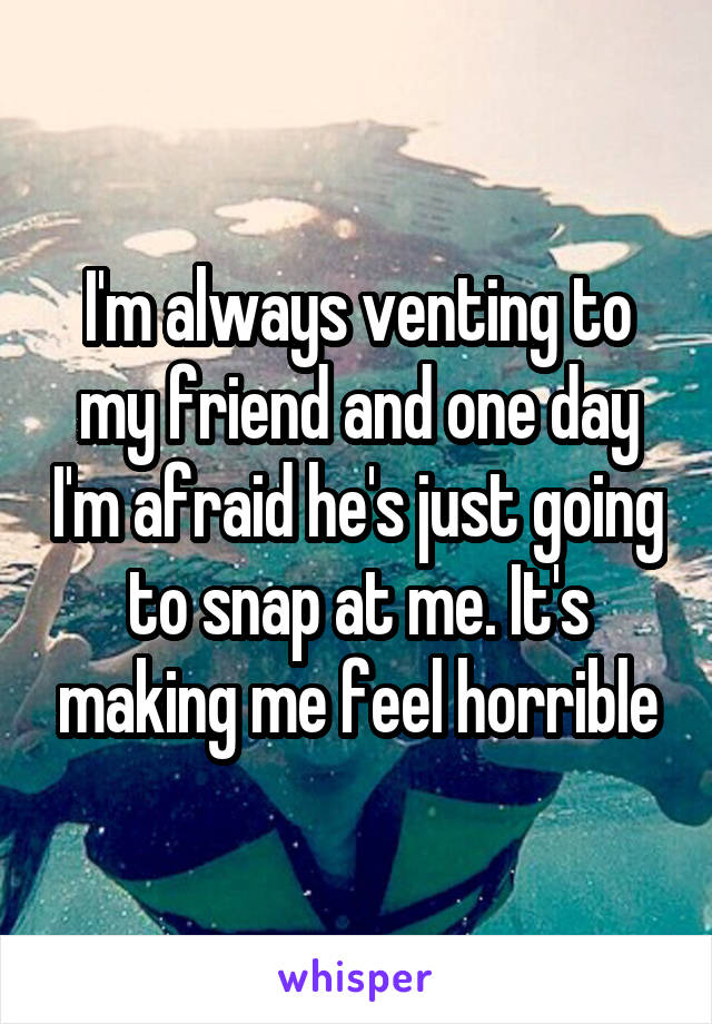 I'm always venting to my friend and one day I'm afraid he's just going to snap at me. It's making me feel horrible