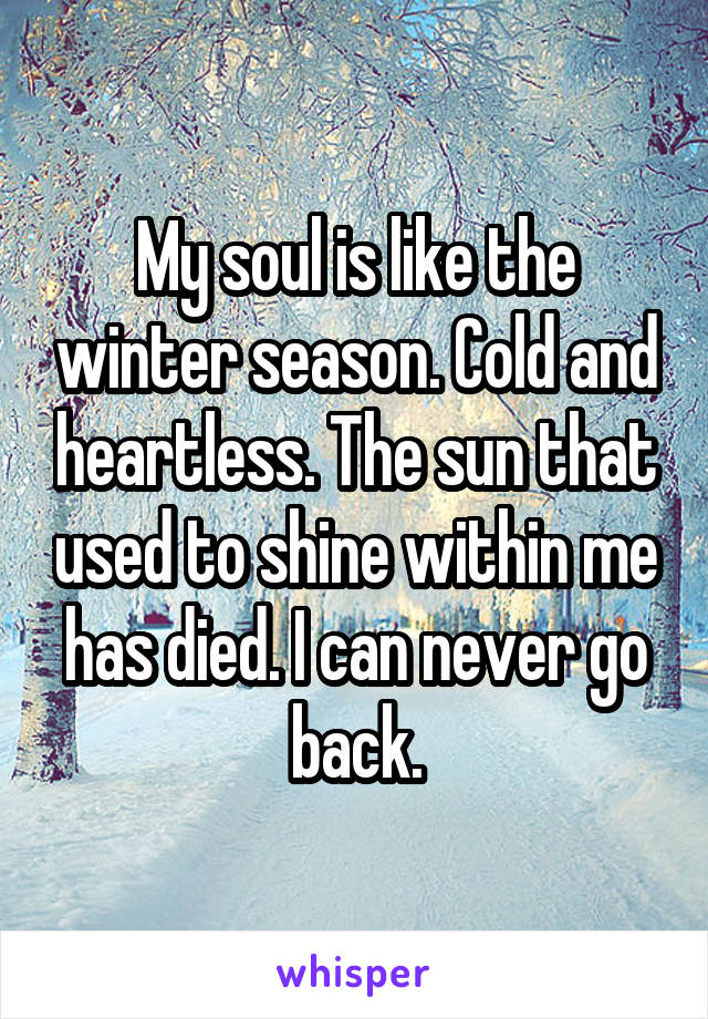 My soul is like the winter season. Cold and heartless. The sun that used to shine within me has died. I can never go back.