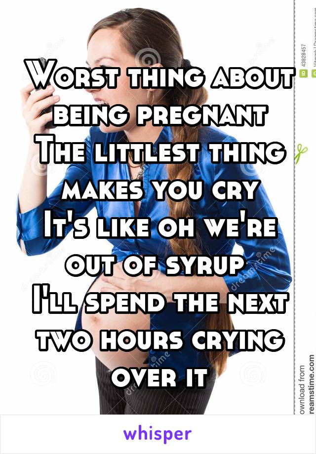 Worst thing about being pregnant
The littlest thing makes you cry
It's like oh we're out of syrup 
I'll spend the next two hours crying over it