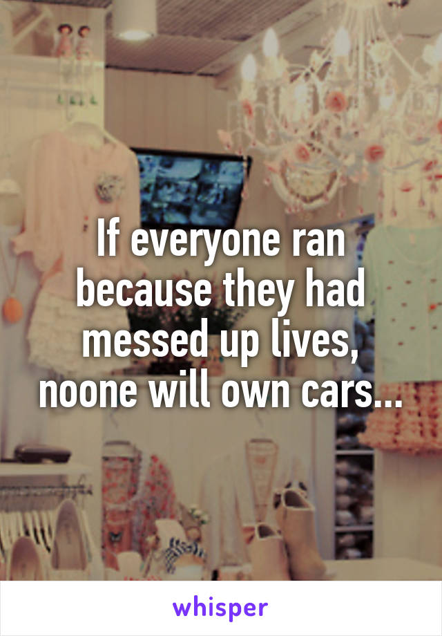 If everyone ran because they had messed up lives, noone will own cars...