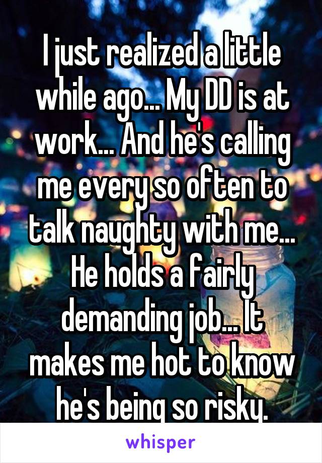 I just realized a little while ago... My DD is at work... And he's calling me every so often to talk naughty with me... He holds a fairly demanding job... It makes me hot to know he's being so risky.