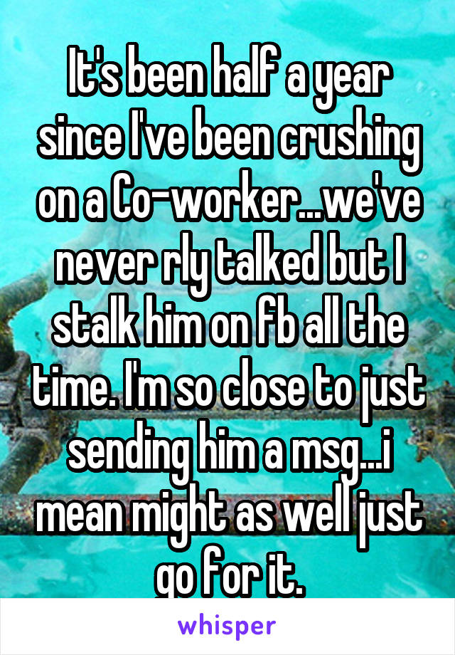 It's been half a year since I've been crushing on a Co-worker...we've never rly talked but I stalk him on fb all the time. I'm so close to just sending him a msg...i mean might as well just go for it.