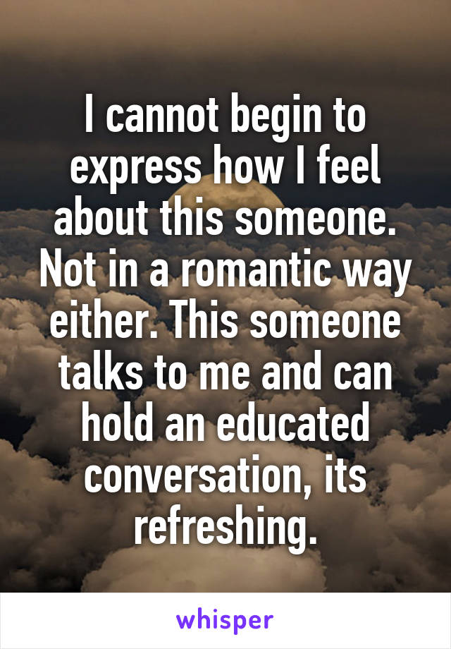 I cannot begin to express how I feel about this someone. Not in a romantic way either. This someone talks to me and can hold an educated conversation, its refreshing.