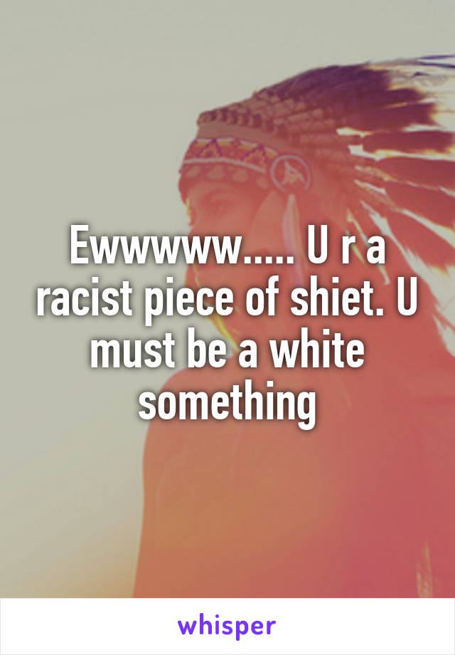 Ewwwww..... U r a racist piece of shiet. U must be a white something