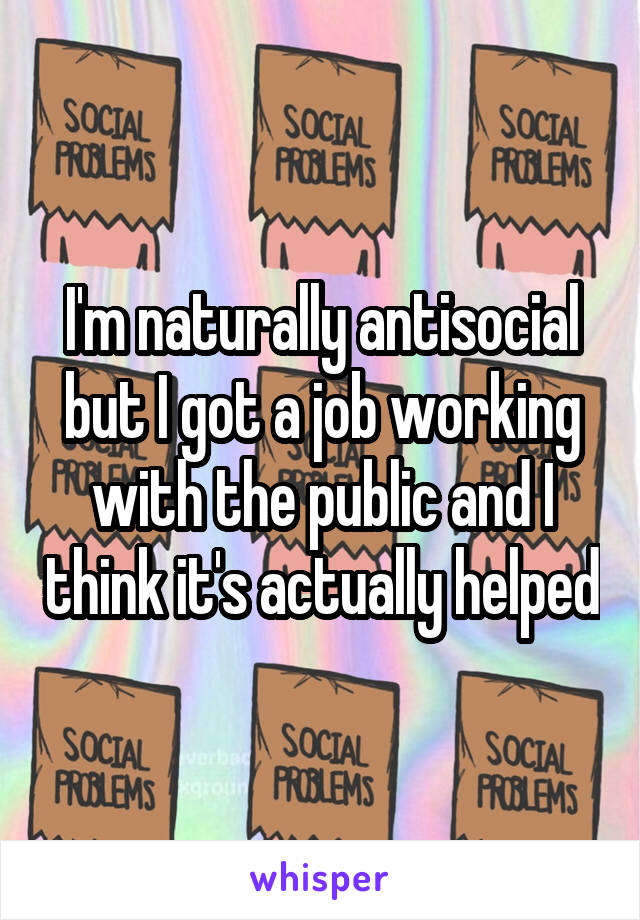 I'm naturally antisocial but I got a job working with the public and I think it's actually helped