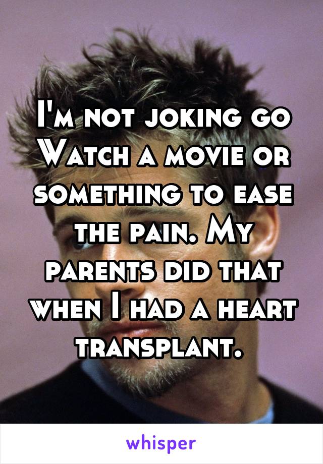 I'm not joking go
Watch a movie or something to ease the pain. My parents did that when I had a heart transplant. 