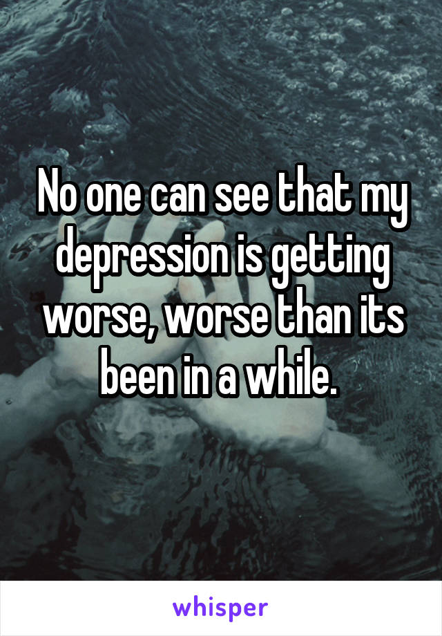 No one can see that my depression is getting worse, worse than its been in a while. 
