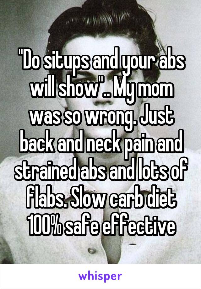 "Do situps and your abs will show".. My mom was so wrong. Just back and neck pain and strained abs and lots of flabs. Slow carb diet 100% safe effective