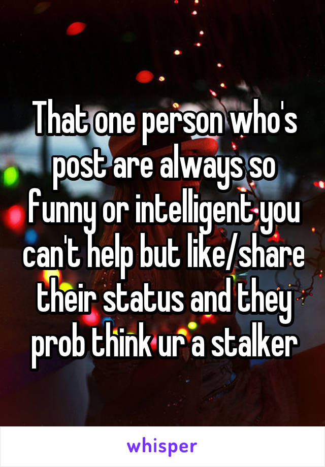 That one person who's post are always so funny or intelligent you can't help but like/share their status and they prob think ur a stalker