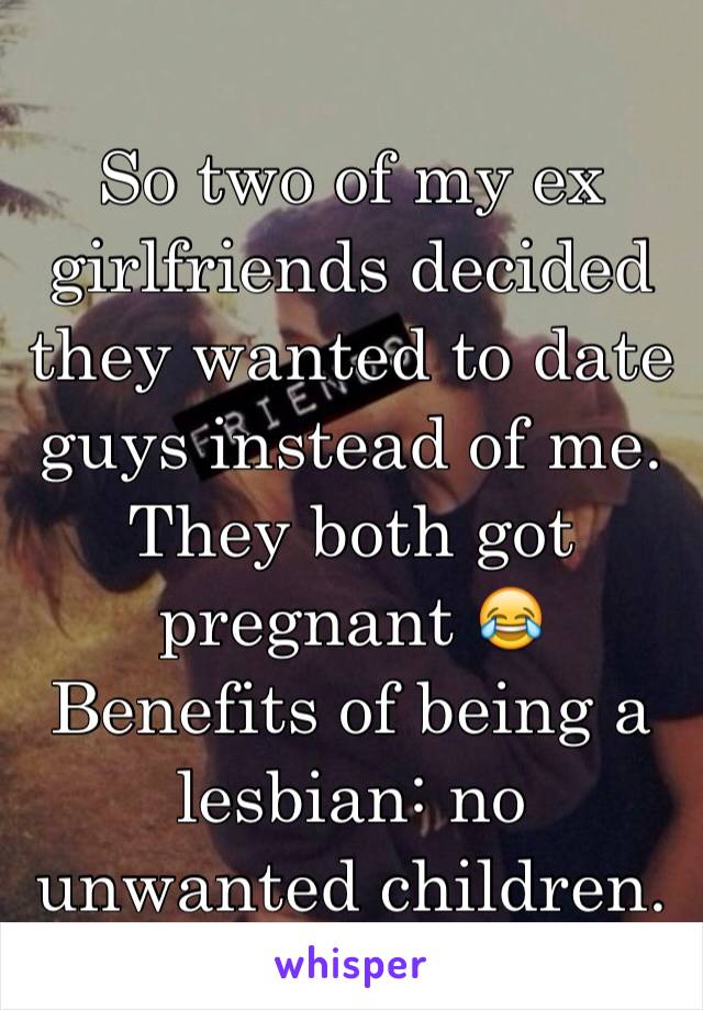 So two of my ex girlfriends decided they wanted to date guys instead of me. They both got pregnant 😂 Benefits of being a lesbian: no unwanted children. 