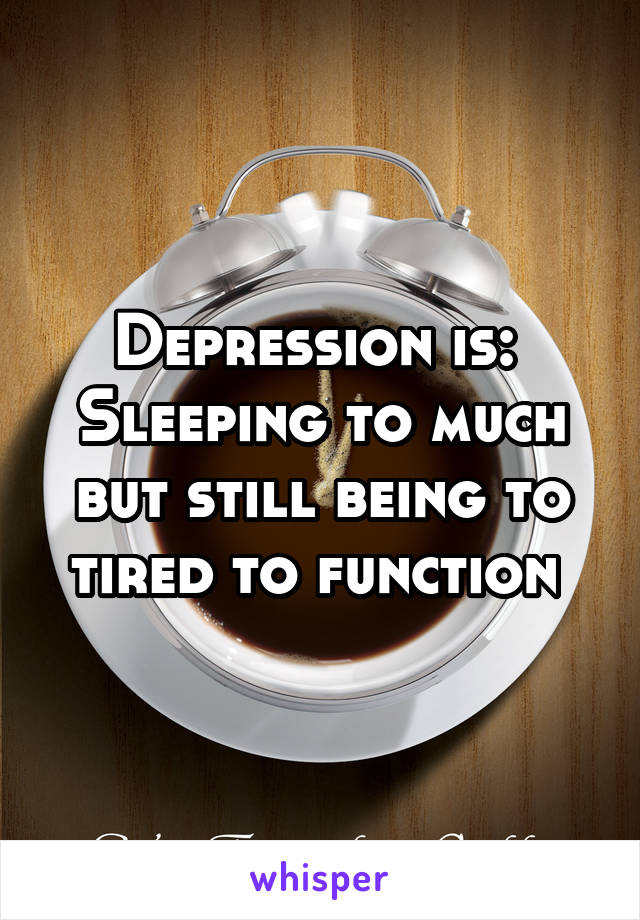 Depression is: 
Sleeping to much but still being to tired to function 