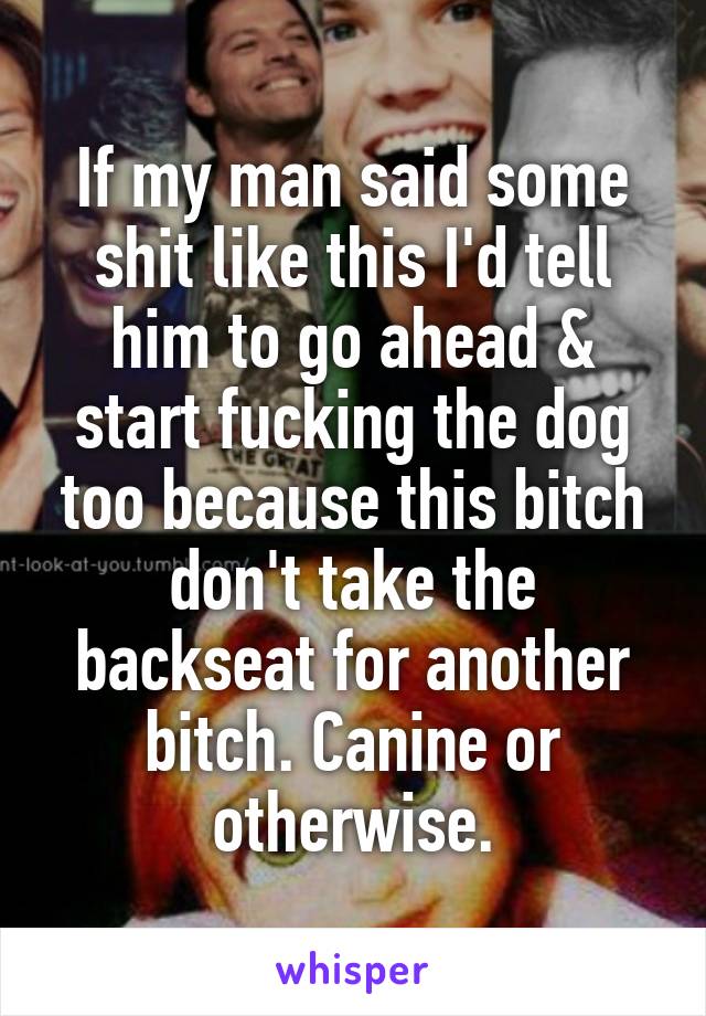 If my man said some shit like this I'd tell him to go ahead & start fucking the dog too because this bitch don't take the backseat for another bitch. Canine or otherwise.