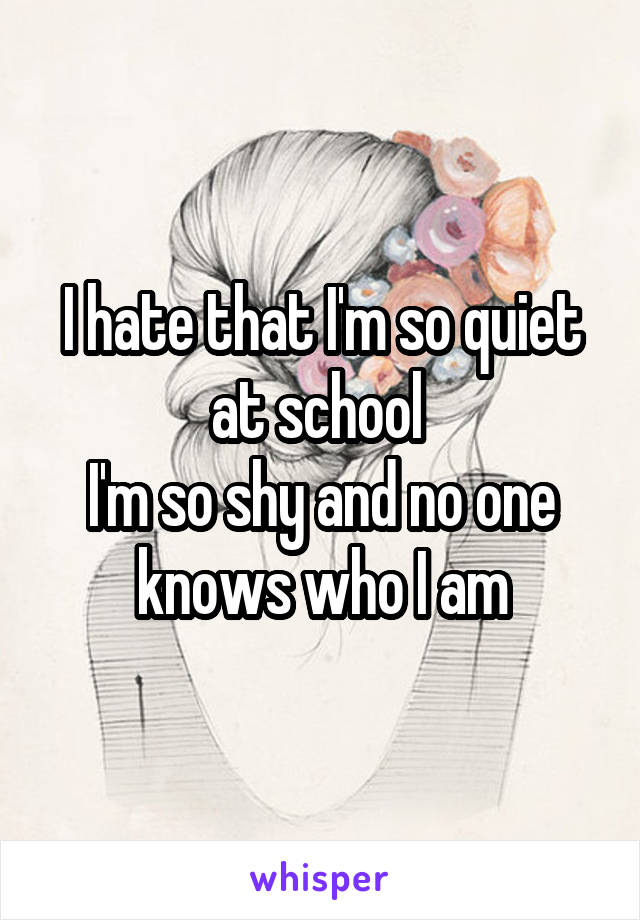 I hate that I'm so quiet at school 
I'm so shy and no one knows who I am