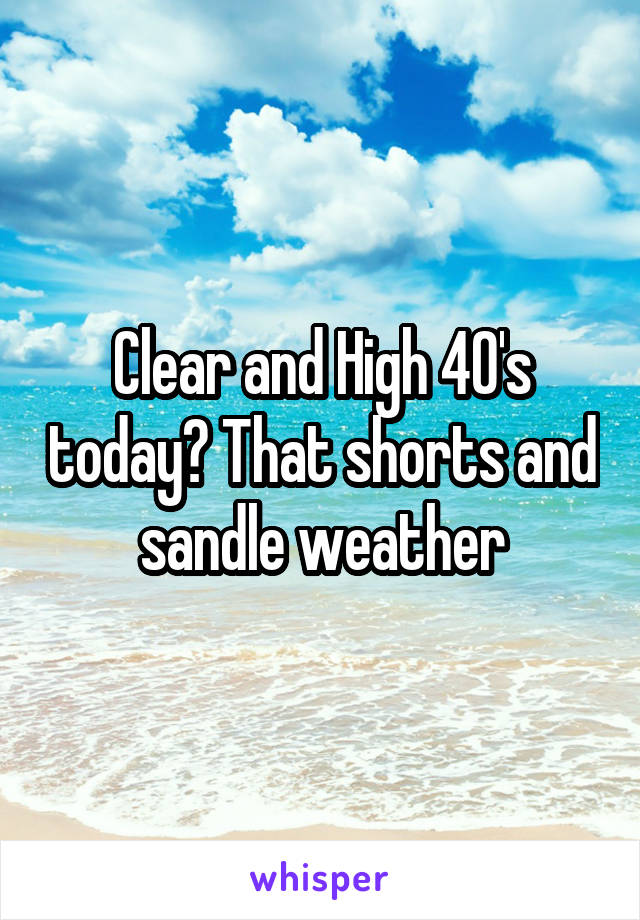 Clear and High 40's today? That shorts and sandle weather