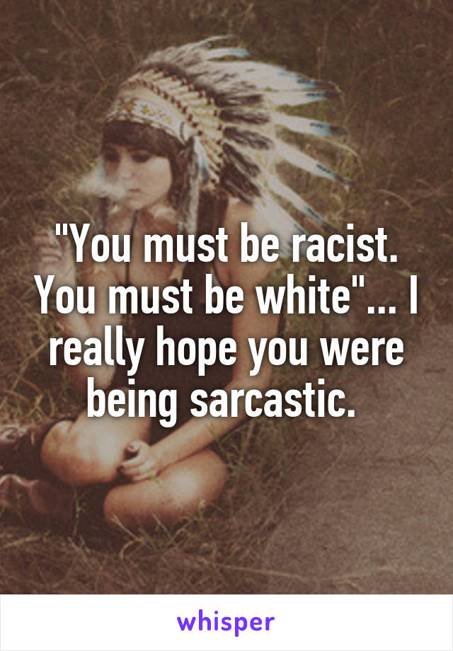 "You must be racist. You must be white"... I really hope you were being sarcastic. 