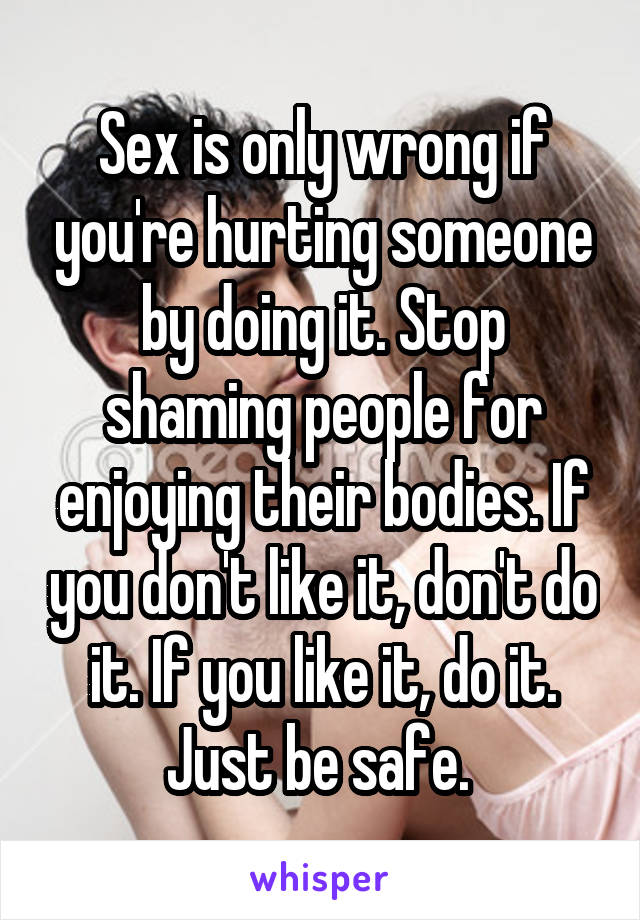 Sex is only wrong if you're hurting someone by doing it. Stop shaming people for enjoying their bodies. If you don't like it, don't do it. If you like it, do it. Just be safe. 