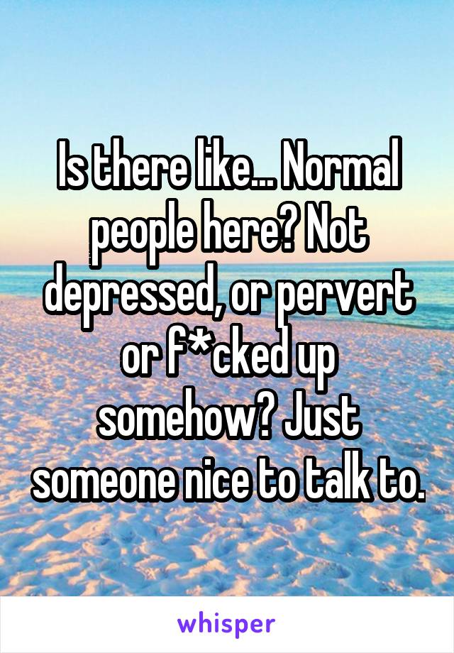 Is there like... Normal people here? Not depressed, or pervert or f*cked up somehow? Just someone nice to talk to.