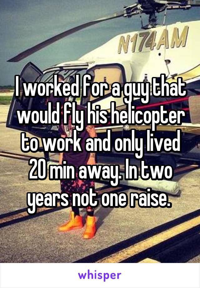 I worked for a guy that would fly his helicopter to work and only lived 20 min away. In two years not one raise. 