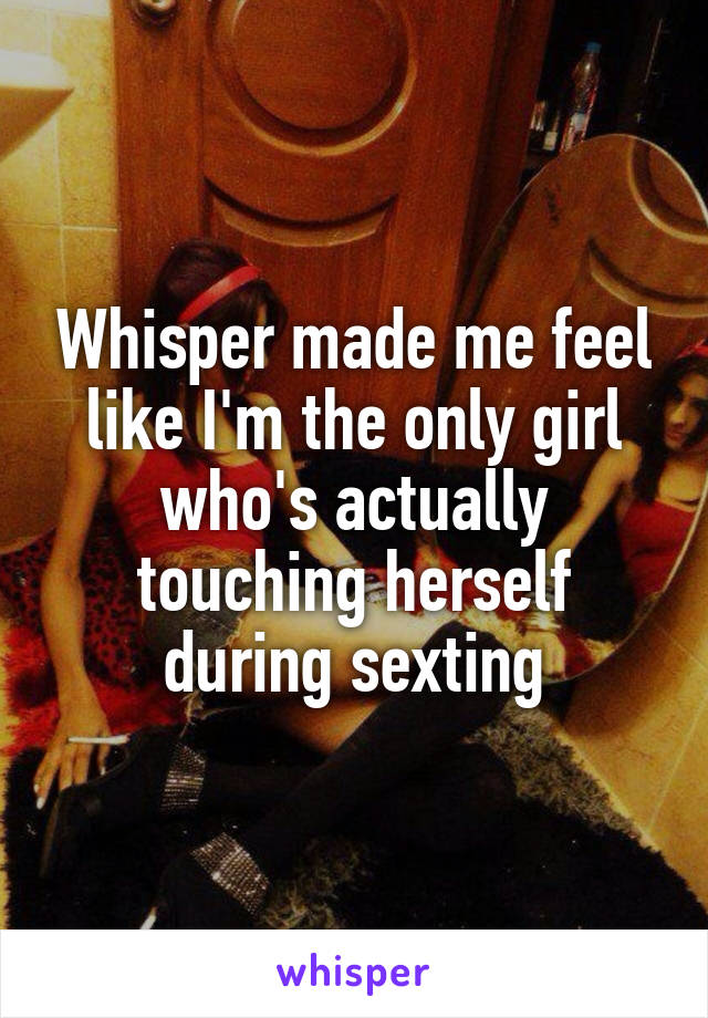 Whisper made me feel like I'm the only girl who's actually touching herself during sexting