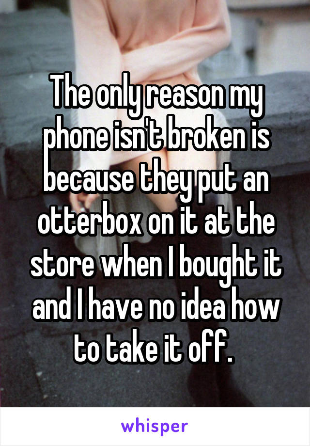 The only reason my phone isn't broken is because they put an otterbox on it at the store when I bought it and I have no idea how to take it off. 