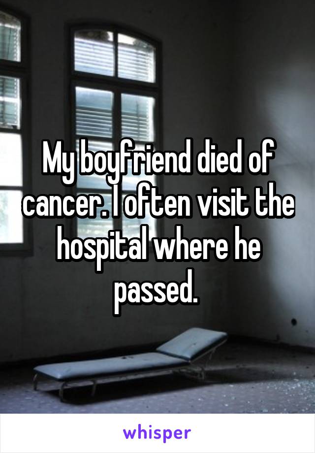 My boyfriend died of cancer. I often visit the hospital where he passed. 