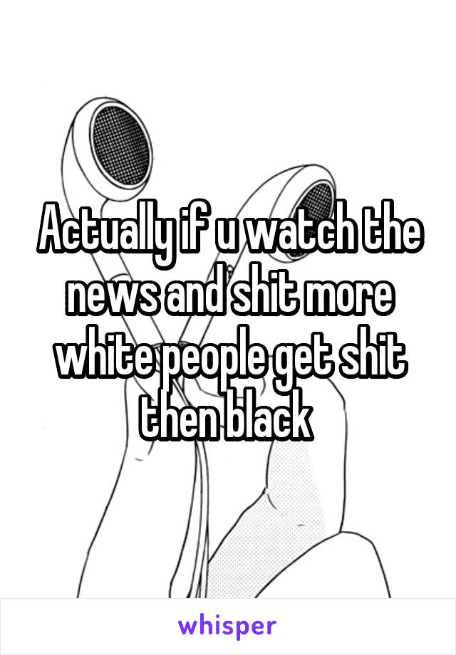 Actually if u watch the news and shit more white people get shit then black 