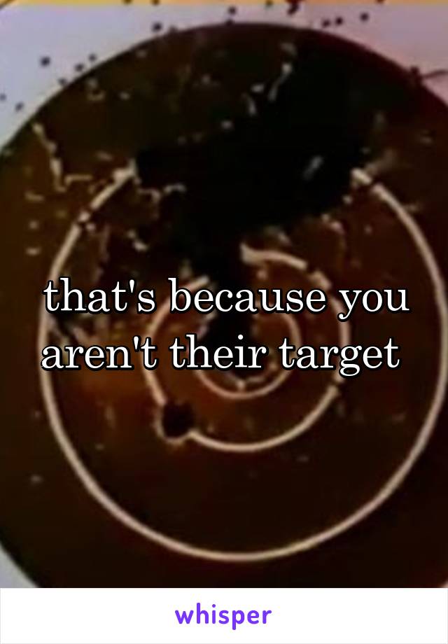 that's because you aren't their target 