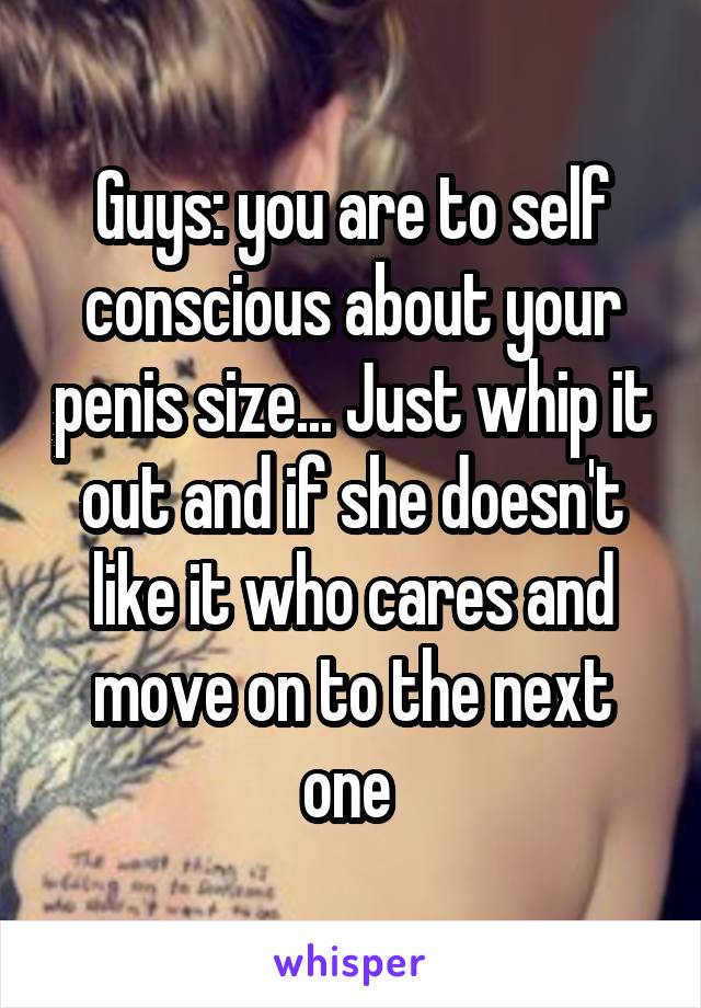 Guys: you are to self conscious about your penis size... Just whip it out and if she doesn't like it who cares and move on to the next one 