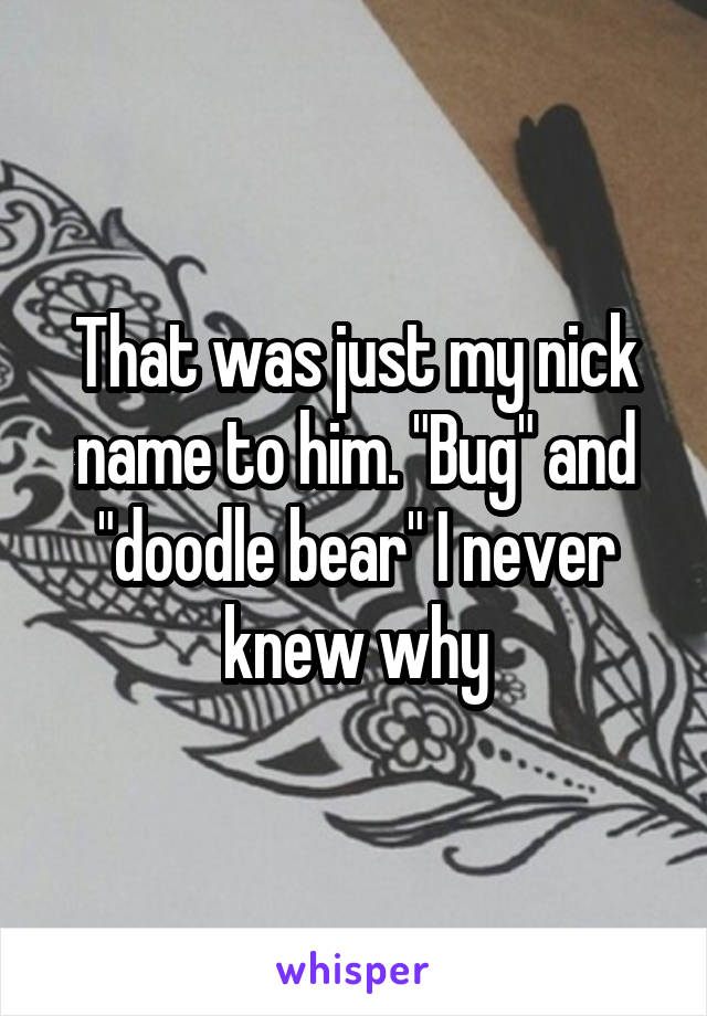 That was just my nick name to him. "Bug" and "doodle bear" I never knew why