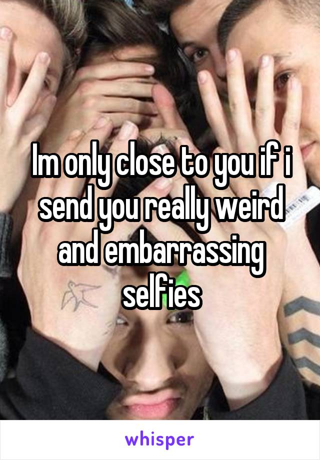 Im only close to you if i send you really weird and embarrassing selfies