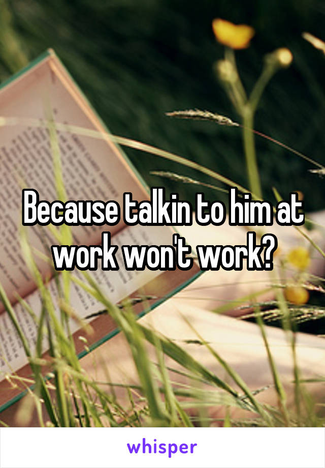 Because talkin to him at work won't work?