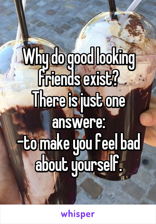 Why do good looking friends exist?
There is just one answere:
-to make you feel bad about yourself.