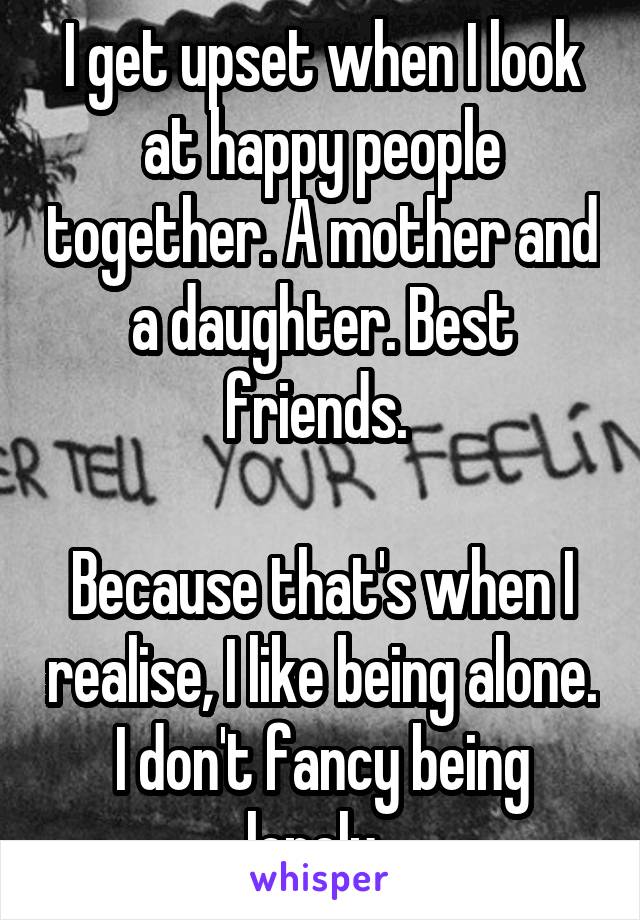 I get upset when I look at happy people together. A mother and a daughter. Best friends. 

Because that's when I realise, I like being alone. I don't fancy being lonely. 