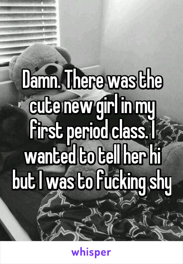 Damn. There was the cute new girl in my first period class. I wanted to tell her hi but I was to fucking shy