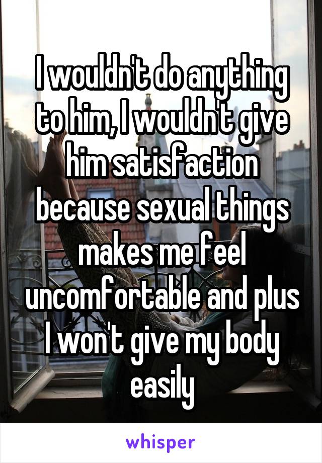 I wouldn't do anything to him, I wouldn't give him satisfaction because sexual things makes me feel uncomfortable and plus I won't give my body easily