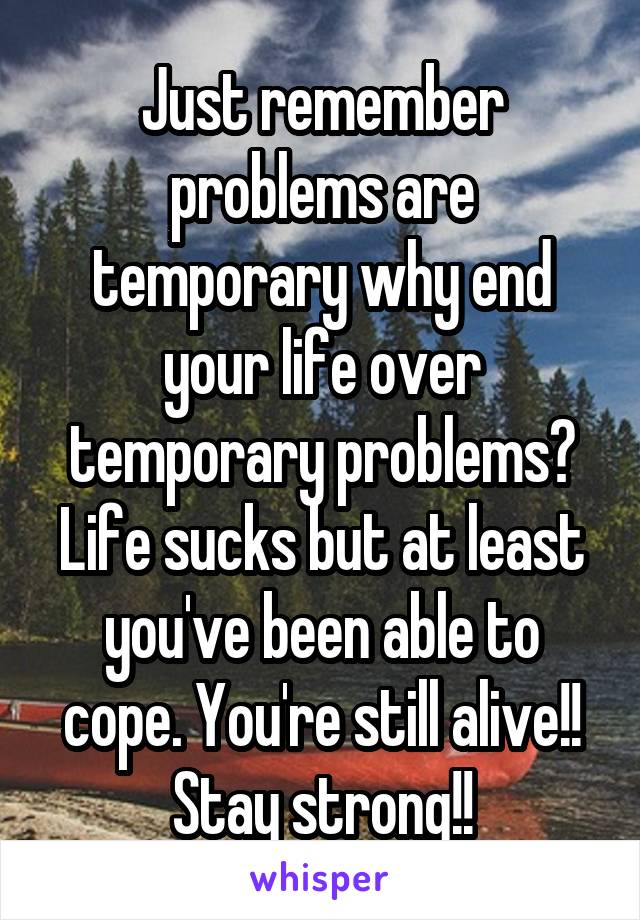 Just remember problems are temporary why end your life over temporary problems? Life sucks but at least you've been able to cope. You're still alive!! Stay strong!!