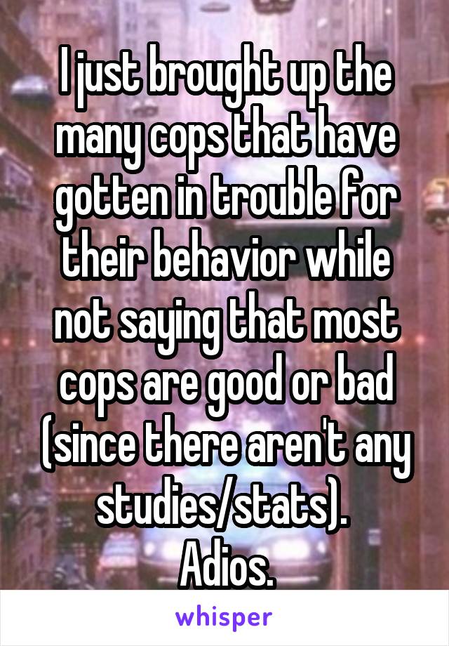 I just brought up the many cops that have gotten in trouble for their behavior while not saying that most cops are good or bad (since there aren't any studies/stats). 
Adios.