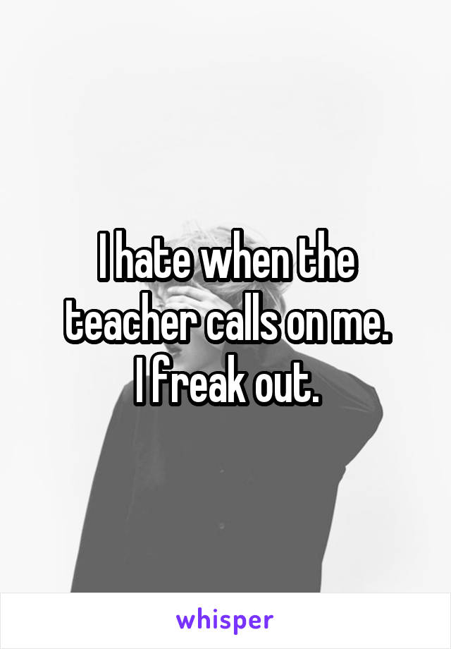 I hate when the teacher calls on me.
I freak out.