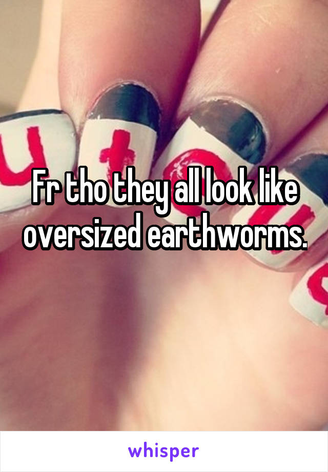 Fr tho they all look like oversized earthworms. 