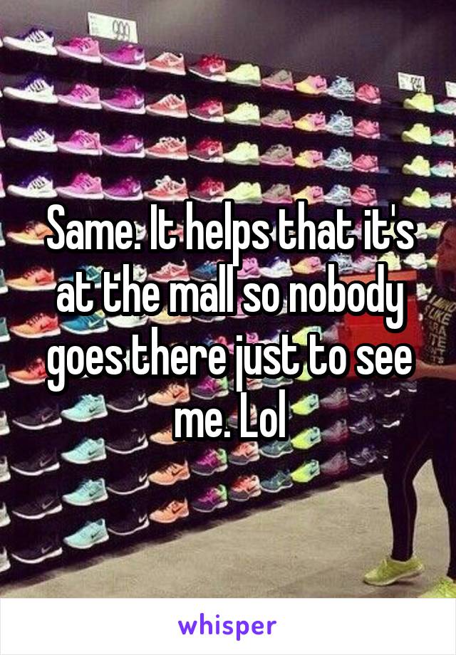 Same. It helps that it's at the mall so nobody goes there just to see me. Lol