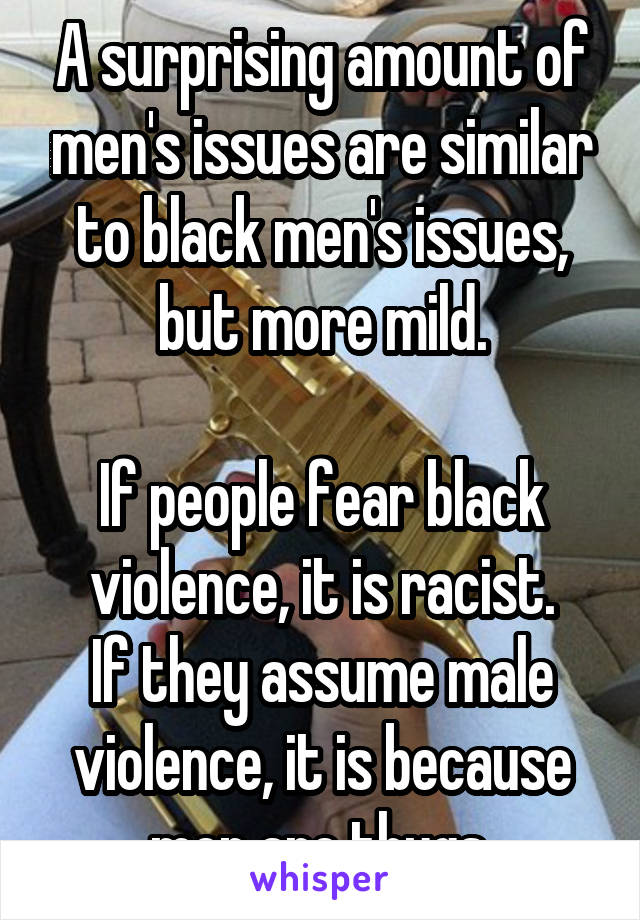 A surprising amount of men's issues are similar to black men's issues, but more mild.

If people fear black violence, it is racist.
If they assume male violence, it is because men are thugs.