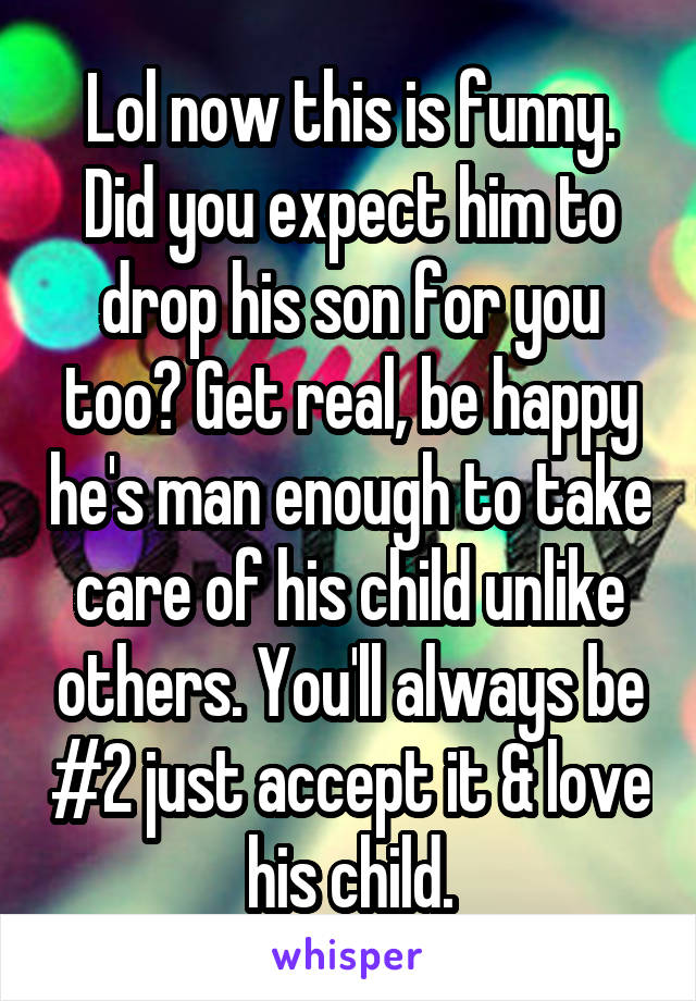 Lol now this is funny. Did you expect him to drop his son for you too? Get real, be happy he's man enough to take care of his child unlike others. You'll always be #2 just accept it & love his child.