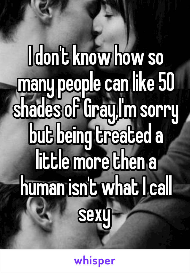 I don't know how so many people can like 50 shades of Gray,I'm sorry but being treated a little more then a human isn't what I call sexy 